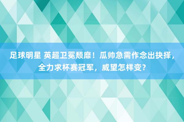 足球明星 英超卫冕颓靡！瓜帅急需作念出抉择，全力求杯赛冠军，威望怎样变？