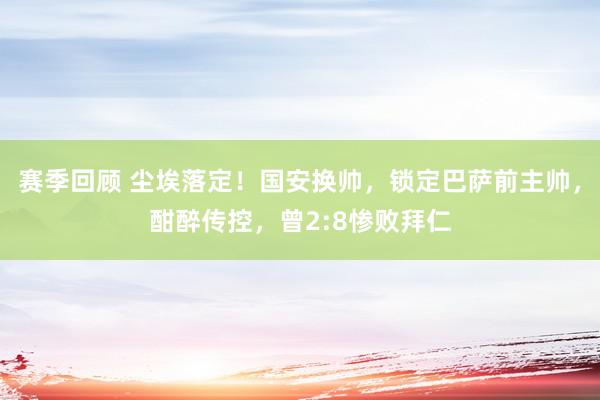 赛季回顾 尘埃落定！国安换帅，锁定巴萨前主帅，酣醉传控，曾2:8惨败拜仁