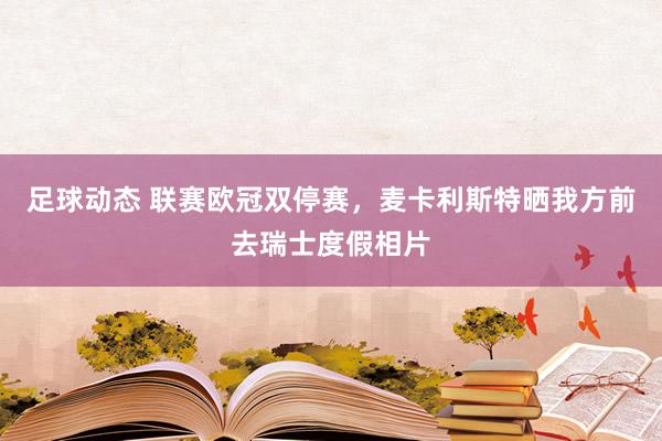 足球动态 联赛欧冠双停赛，麦卡利斯特晒我方前去瑞士度假相片