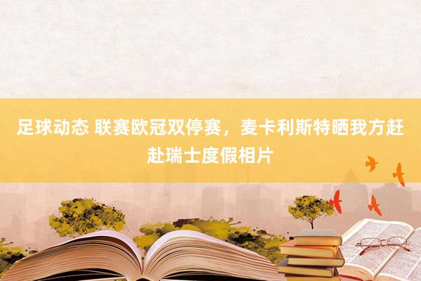 足球动态 联赛欧冠双停赛，麦卡利斯特晒我方赶赴瑞士度假相片